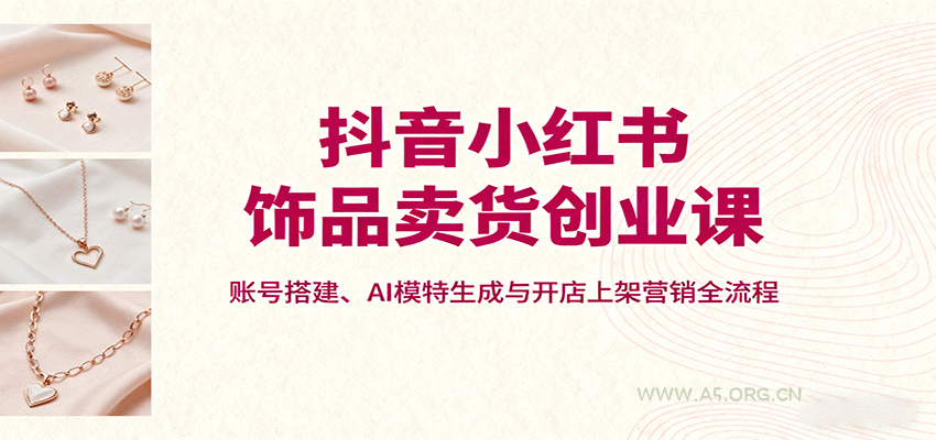 抖音小红书饰品卖货创业课,账号搭建、AI模特生成与开店上架营销全流程-A5资源网
