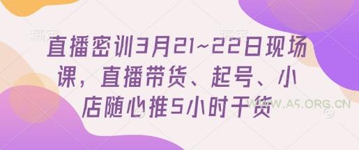 直播密训3月21~22日现场课,直播带货、起号、小店随心推5小时干货-A5资源网