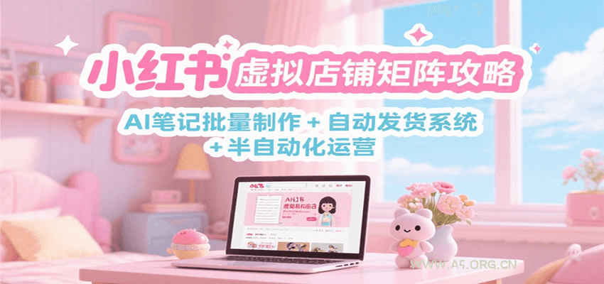 小红书虚拟店铺矩阵攻略:AI笔记批量制作 + 自动发货系统 + 半自动化运营-A5资源网