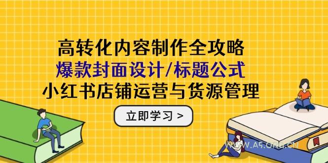 高转化内容制作全攻略:爆款封面设计/标题公式,小红书店铺运营与货源管理-A5资源网