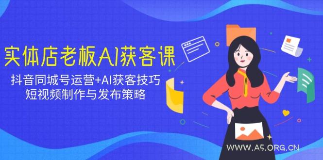 实体店老板AI获客课:抖音同城号运营+AI获客技巧,短视频制作与发布策略-A5资源网