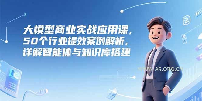 大模型商业实战应用课，50个行业提效案例解析，详解智能体与知识库搭建-A5资源网