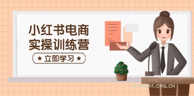 小红书电商实操训练营:涵盖开店、选品、笔记制作等,助你快速上手-A5资源网