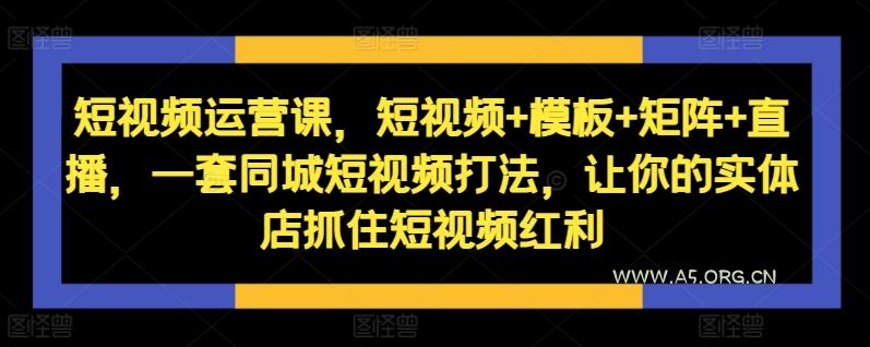 短视频运营课,短视频+模板+矩阵+直播,一套同城短视频打法,让你的实体店抓住短视频红利-A5资源网