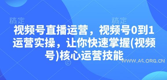 视频号直播运营,视频号0到1运营实操,让你快速掌握(视频号)核心运营技能-A5资源网
