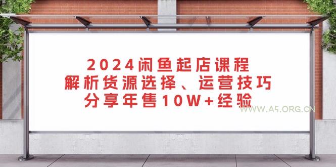 2024闲鱼起店课程:解析货源选择、运营技巧,分享年售10W+经验-A5资源网
