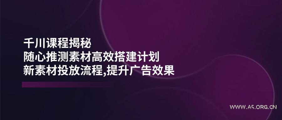 千川课程揭秘:随心推测素材高效搭建计划,新素材投放流程,提升广告效果-A5资源网