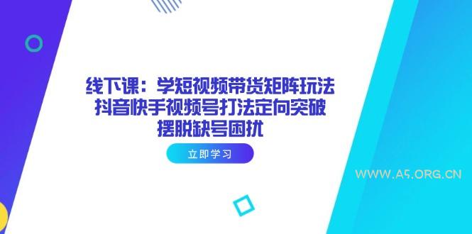 线下课:学短视频带货矩阵玩法 抖音快手视频号打法定向突破,摆脱缺号困扰-A5资源网