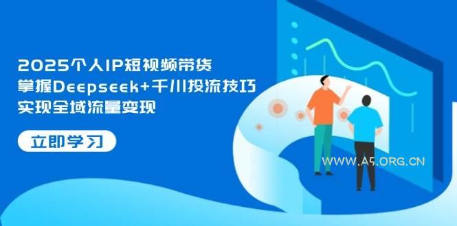 2025个人IP短视频带货,掌握Deepseek+千川投流技巧,实现全域流量变现-A5资源网
