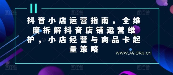 抖音小店运营指南,全维度拆解抖音店铺运营维护,小店经营与商品卡起量策略-A5资源网