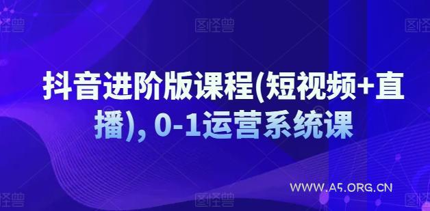 抖音进阶版课程(短视频+直播), 0-1运营系统课-A5资源网