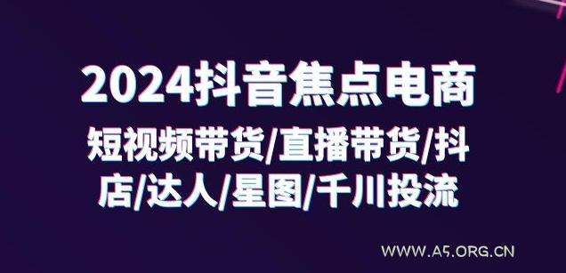 2024抖音焦点电商:短视频带货/直播带货/抖店/达人/星图/千川投流/32节课-A5资源网