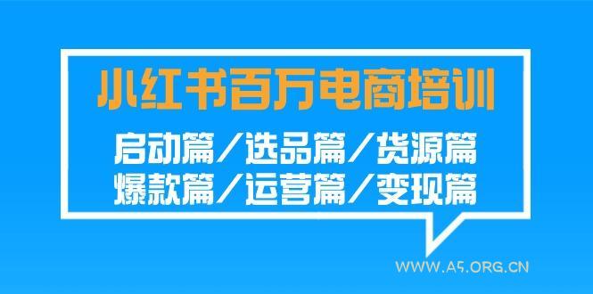 小红书-百万电商培训班:启动篇/选品篇/货源篇/爆款篇/运营篇/变现篇-A5资源网