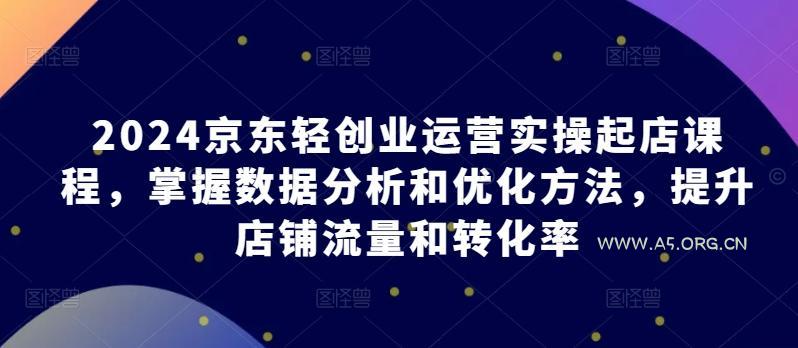 2024京东轻创业运营实操起店课程,掌握数据分析和优化方法,提升店铺流量和转化率-A5资源网