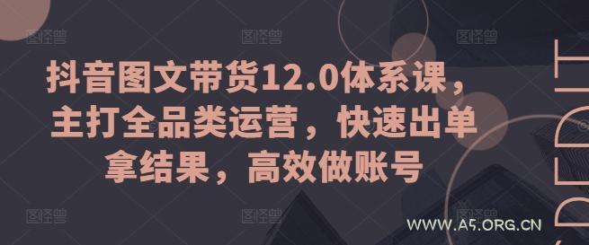 抖音图文带货12.0体系课,主打全品类运营,快速出单拿结果,高效做账号-A5资源网