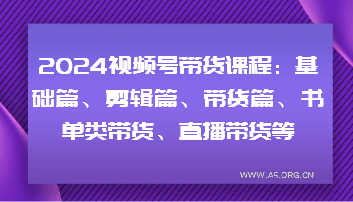 2024视频号带货课程:基础篇、剪辑篇、带货篇、书单类带货、直播带货等-A5资源网