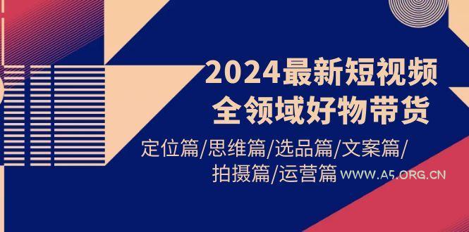 (9818期)2024最新短视频全领域好物带货 定位篇/思维篇/选品篇/文案篇/拍摄篇/运营篇-A5资源网