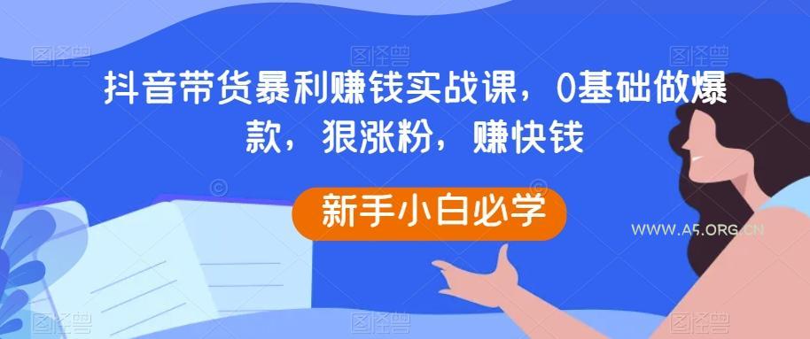抖音带货暴利赚钱实战课,0基础做爆款,狠涨粉,赚快钱-A5资源网