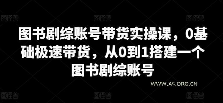图书剧综账号带货实操课,0基础极速带货,从0到1搭建一个图书剧综账号-A5资源网