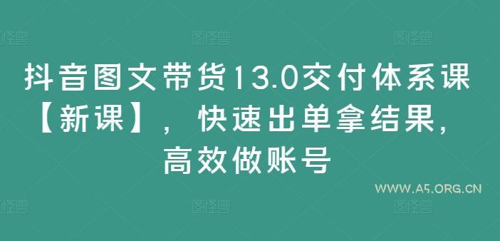 抖音图文带货13.0交付体系课【新课】,快速出单拿结果,高效做账号-A5资源网