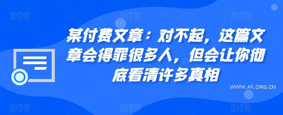 某付费文章:对不起,这篇文章会得罪很多人,但会让你彻底看清许多真相-A5资源网
