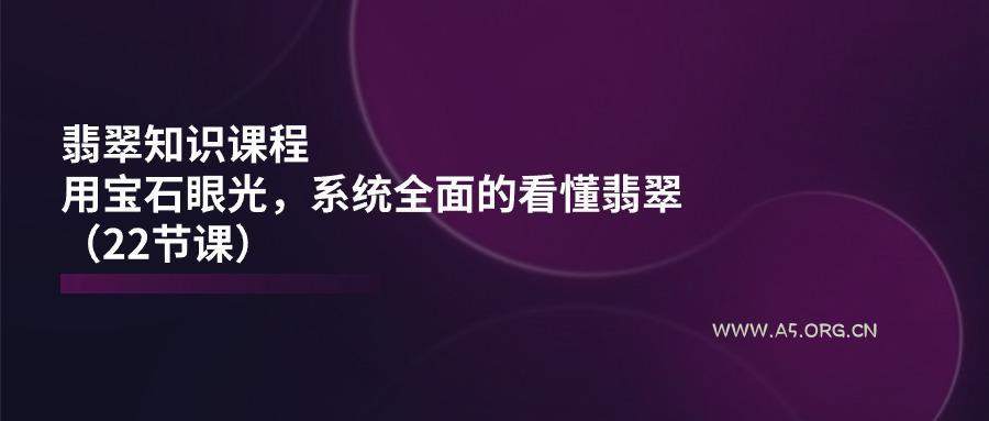 翡翠知识课程,用宝石眼光,系统全面的看懂翡翠(22节课-A5资源网